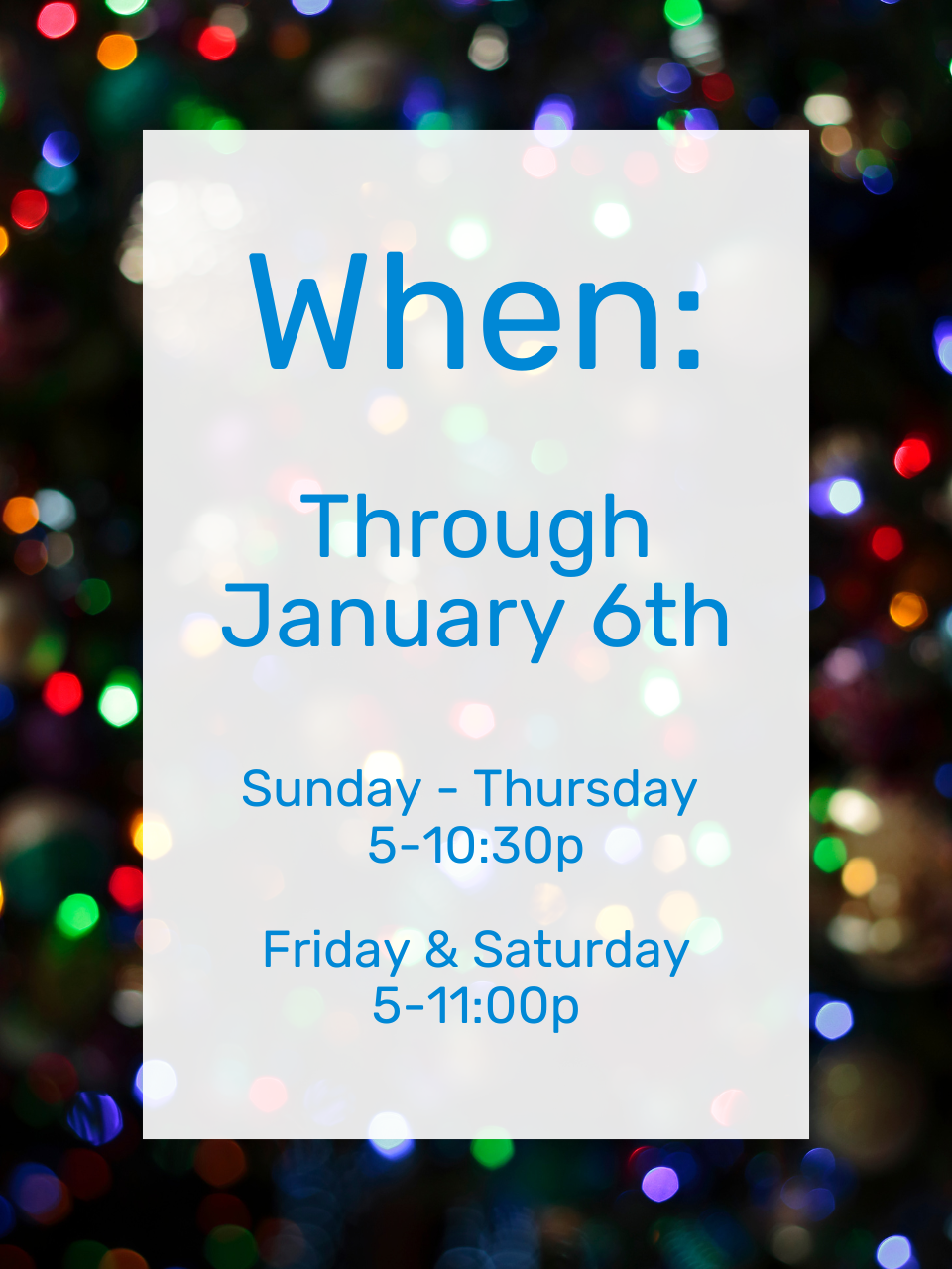 Blurred Christmas Lights Background with a white rectangle and blue text that says. "When: Through January 6th. Sunday - Thursday, 5-10:30p. Friday & Saturday, 5-11:00p"